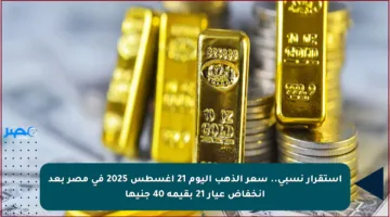 استقرار نسبي.. سعر الذهب اليوم 21 أغسطس 2025 في مصر بعد انخفاض عيار 21 بقيمة 40 جنيها
